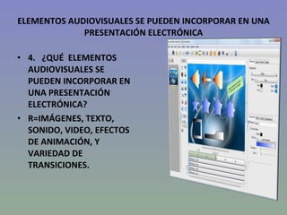 ELEMENTOS AUDIOVISUALES SE PUEDEN INCORPORAR EN UNA PRESENTACIÓN ELECTRÓNICA 4.   ¿QUÉ  ELEMENTOS AUDIOVISUALES SE PUEDEN INCORPORAR EN UNA PRESENTACIÓN ELECTRÓNICA? R=IMÁGENES, TEXTO, SONIDO, VIDEO, EFECTOS DE ANIMACIÓN, Y VARIEDAD DE TRANSICIONES. 