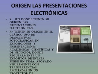 ORIGEN LAS PRESENTACIONES ELECTRÓNICAS 5.   ¿EN DONDE TIENEN SU ORIGEN LAS PRESENTACIONES ELECTRÓNICAS? R= Tienen su origen en el clásico uso de diapositivas fotográficas, en exposiciones  y presentaciones académicas, científicas y de negocios, donde regularmente un expositor disertaba sobre un tema, apoyado visualmente con transparencias ampliadas en un proyector de diapositivas de 35mm.  
