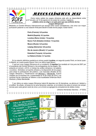JUEGOS OLÍMPICOS 2012
                              Como todos sabéis los juegos olímpicos este año se desarrollarán entre
                       el 27 de julio y el 12 de agosto en la ciudad de Londres, Inglaterra.
                                 ¿Sabéis cómo se elige a un país para que sea anfitrión de los
                                                        Juegos Olímpicos?
Mediante un Comité Olímpico Internacional que escoge entre nueve candidaturas y las cinco con mayor
puntuación pasarían a una votación final para decidir la sede de los juegos. Estas fueron:

                         París (Francia): 8,5 puntos
                         Madrid (España): 8,3 puntos
                         Londres (Reino Unido): 7,6 puntos
                         Nueva York (Estados Unidos): 7,5 puntos
                         Moscú (Rusia): 6,5 puntos
                         Leipzig (Alemania): 6,0 puntos
                         Río de Janeiro (Brasil): 5,1 puntos
                         Estambul (Turquía): 4,8 puntos
                         La Habana (Cuba): 3,7 puntos

    En la votación definitiva quedaría en primer puesto Londres, en segundo puesto París, en tercer pues-
to Madrid, en cuarto puesto Nueva York y en último lugar Moscú.
    Y qué son unos Juegos Olímpicos sin un emblema. El logotipo fue revelado el 4 de junio de 2007 por
el presidente del Comité Olímpico y los embajadores de los juegos. Re-
presenta el número «2012» e incluye los anillos olímpicos y la palabra
«Londres». Simboliza «el espíritu olímpico y la disposición de los juegos
para atraer la participación del público». Las mascotas oficiales de los
Juegos Olímpicos y Paralímpicos son Wenlock y Mandeville. Fueron
creadas por la empresa Iris y presentadas el 19 de mayo de 2010. Los
nombres de las mascotas se refieren a dos localidades británicas Much
Wenlock y Stoke Mandeville.

    Y por último en estos Juegos Olímpicos habrá 26 deportes con 35 disciplinas, se elimina el béisbol y
el sóftbol. Se añade el boxeo en la rama femenina; además, en el ciclismo de pista el número de compe-
tencias para cada género será de cinco y en el tenis se agregará la competencia de dobles mixtos.
                                                                 (Antonio Hernández Sánchez .-.4º ESO)
 