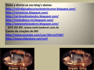 Visite e divirta-se nos blog's abaixo:http://reiindignadocuriosidadeshumor.blogspot.com/ http://reinoticias.blogspot.com/  http://rei-brasilmalandro.blogspot.com/   http://meteaboca-rei.blogspot.com/  http://wwwnoticiasdorei.blogspot.com/    SITE DO REI :www.noticiasdorei.com.brCanais de criações do REIhttp://www.youtube.com/user/Mrreirf1967http://www.slideshare.net/reirf 