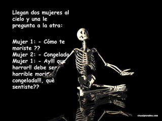 Llegan dos mujeres al cielo y una le pregunta a la otra: Mujer 1: - Cómo te moriste ?? Mujer 2: - Congelada Mujer 1: - Ay!!! que horror!! debe ser horrible morir congelada!!!, què sentiste??