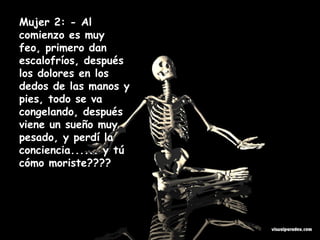 Mujer 2: - Al comienzo es muy feo, primero dan escalofríos, después los dolores en los dedos de las manos y pies, todo se va congelando, después viene un sueño muy pesado, y perdí la conciencia...... y tú cómo moriste????