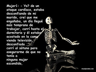 Mujer1: - Yo? de un ataque cardíaco, estaba desconfiando de mi marido, creí que me engañaba, un día llegué más temprano de trabajar, corrí hasta el dormitorio y él estaba acostado en la cama viendo televisión, desconfiada corrí al sótano para asegurarme de que no tenía a ninguna mujer escondida,