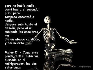 pero no había nadie, corrí hasta el segundo piso, pero tampoco encontré a nadie, después subí hasta el desván, pero al ir subiendo las escaleras, me dio un ataque cardíaco, y caí muerta. Mujer 2: - Como eres pendeja! !!! si hubieras buscado en el refrigerador, las dos estaríamos vivas...........