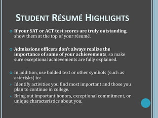  If your SAT or ACT test scores are truly outstanding,
show them at the top of your résumé.
 Admissions officers don’t always realize the
importance of some of your achievements, so make
sure exceptional achievements are fully explained.
 In addition, use bolded text or other symbols (such as
asterisks) to:
 Identify activities you find most important and those you
plan to continue in college.
 Bring out important honors, exceptional commitment, or
unique characteristics about you.
STUDENT RÉSUMÉ HIGHLIGHTS
 