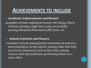 ACHIEVEMENTS TO INCLUDE
 Academic Achievements and Honors
examples include making the honor roll, being a Merit
Scholar, earning a high class rank, successfully
passing Advanced Placement (AP) tests, etc.
 School Activities and Honors
examples include joining Junior Statesmen of America,
participating in varsity sports, joining clubs that help
your local community such as Key Club, joining
science club and yearbook, performing duties as a
class office
 