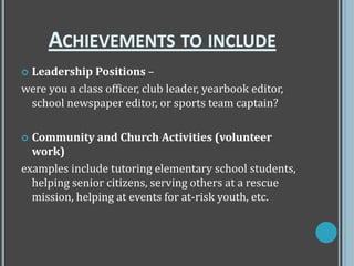  Leadership Positions –
were you a class officer, club leader, yearbook editor,
school newspaper editor, or sports team captain?
 Community and Church Activities (volunteer
work)
examples include tutoring elementary school students,
helping senior citizens, serving others at a rescue
mission, helping at events for at-risk youth, etc.
ACHIEVEMENTS TO INCLUDE
 