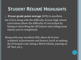  If your grade point average (GPA) is excellent,
list it first along with the difficulty of your high school
curriculum (show the difficulty of curriculum by
listing or describing the AP, honors and college prep
classes you’ve completed).
Along with your excellent GPA, show all of your
academic achievements and honors (such as making
the Principal’s List, being a Merit Scholar, passing an
AP Test, etc.).
STUDENT RÉSUMÉ HIGHLIGHTS
 