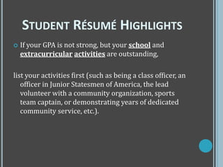  If your GPA is not strong, but your school and
extracurricular activities are outstanding,
list your activities first (such as being a class officer, an
officer in Junior Statesmen of America, the lead
volunteer with a community organization, sports
team captain, or demonstrating years of dedicated
community service, etc.).
STUDENT RÉSUMÉ HIGHLIGHTS
 