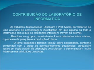 Os trabalhos desenvolvidos  utilizaram a Web Quest, por tratar-se de uma atividade de aprendizagem investigativa em que alguma ou toda a informação com a qual os estudantes interagem provém da internet. Reunidos em grupos, os estudantes foram orientados sobre o tema, o processo da pesquisa e a produção do texto. O tema trabalhado também versou sobre sexualidade, conforme combinado com o grupo de acompanhamento pedagógico, produziram textos em dupla a partir da orientação do professor  e demonstraram  muito interesse nas atividades propostas. 