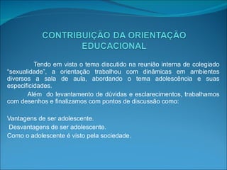 Tendo em vista o tema discutido na reunião interna de colegiado “sexualidade”, a orientação trabalhou com dinâmicas em ambientes diversos a sala de aula, abordando o tema adolescência e suas especificidades. Além  do levantamento de dúvidas e esclarecimentos, trabalhamos com desenhos e finalizamos com pontos de discussão como: Vantagens de ser adolescente. Desvantagens de ser adolescente. Como o adolescente é visto pela sociedade.   