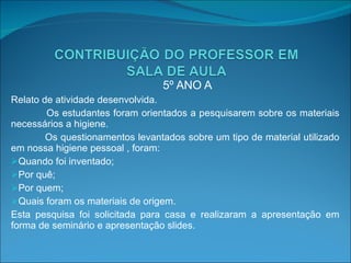 5º ANO A Relato de atividade desenvolvida. Os estudantes foram orientados a pesquisarem sobre os materiais necessários a higiene. Os questionamentos levantados sobre um tipo de material utilizado em nossa higiene pessoal , foram: Quando foi inventado; Por quê; Por quem; Quais foram os materiais de origem. Esta pesquisa foi solicitada para casa e realizaram a apresentação em forma de seminário e apresentação slides. 