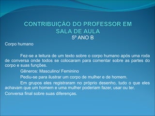 5º ANO B Corpo humano Fez-se a leitura de um texto sobre o corpo humano após uma roda de conversa onde todos se colocaram para comentar sobre as partes do corpo e suas funções.  Gêneros: Masculino/ Feminino Pediu-se para ilustrar um corpo de mulher e de homem. Em grupos eles registraram no próprio desenho, tudo o que eles achavam que um homem e uma mulher poderiam fazer, usar ou ter. Conversa final sobre suas diferenças. 