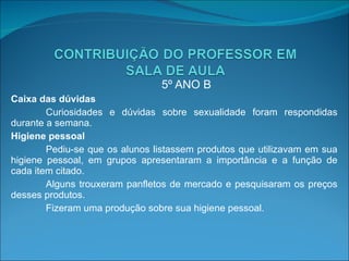 5º ANO B Caixa das dúvidas Curiosidades e dúvidas sobre sexualidade foram respondidas durante a semana. Higiene pessoal Pediu-se que os alunos listassem produtos que utilizavam em sua higiene pessoal, em grupos apresentaram a importância e a função de cada item citado.  Alguns trouxeram panfletos de mercado e pesquisaram os preços desses produtos. Fizeram uma produção sobre sua higiene pessoal.   