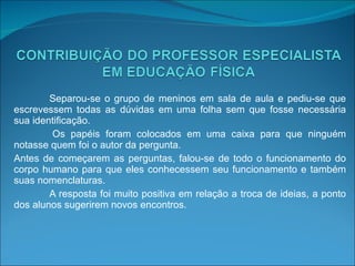 Separou-se o grupo de meninos em sala de aula e pediu-se que escrevessem todas as dúvidas em uma folha sem que fosse necessária sua identificação. Os papéis foram colocados em uma caixa para que ninguém notasse quem foi o autor da pergunta. Antes de começarem as perguntas, falou-se de todo o funcionamento do corpo humano para que eles conhecessem seu funcionamento e também suas nomenclaturas.  A resposta foi muito positiva em relação a troca de ideias, a ponto dos alunos sugerirem novos encontros. 