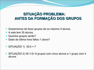 SITUAÇÃO PROBLEMA:   ANTES DA FORMAÇÃO DOS GRUPOS Gostaríamos de fazer grupos de no máximo 5 alunos. A sala tem 35 alunos. Quantos grupos serão? Dado de última hora faltou 1 aluno? SITUAÇÃO 1)  35:5 = 7 SITUAÇÃO 2) 35-1:5= 6 grupos com cinco alunos e 1 grupo com 4 alunos 