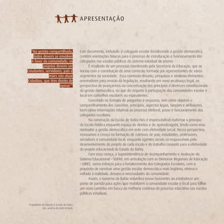 A PRE SENTAÇ ÃO




   “Na gestão compartilhada,             Este documento, intitulado O colegiado escolar fortalecendo a gestão democrática,
    todos devem se envolver              contém orientações básicas para o processo de estruturação e funcionamento dos
   A favor da comunidade, os             colegiados nas escolas públicas do sistema estadual de ensino.
           projetos devem ser                  É resultado de um processo coordenado pela Secretaria da Educação, que se
Estudantes, servidores, pais e           iniciou com a constituição de uma comissão formada por representantes de vários
               mães vão atuar            segmentos da sociedade. Essa comissão discutiu, pesquisou e sinalizou elementos
 Cidadãos, que têm direito de            orientadores para revisão da legislação, resultando em novo arcabouço legal, na
                      opinar”1           perspectiva de avançarmos na concretização dos princípios e diretrizes constitucionais
                                         da gestão democrática, no que diz respeito à participação das comunidades escolar e
                                         local em conselhos escolares ou equivalentes.
                                               Concebido no formato de perguntas e respostas, tem como objetivo o
                                         compartilhamento dos conceitos, princípios, aspectos legais, funções e atribuições,
                                         bem como informações relativas ao processo eleitoral, posse e funcionamento dos
                                         colegiados escolares.
                                               Na construção da Escola de Todos Nós é imprescindível reafirmar o princípio
                                         da Escola Pública enquanto espaço de direitos e de aprendizagens, tendo como eixo
                                         norteador a gestão democrática em rede com efetividade social. Nessa perspectiva,
                                         renovamos a crença na formação de coletivos de pais, estudantes, professores,
                                         servidores e comunidade local, enquanto agentes sociais co-responsáveis pelo
                                         desenvolvimento do projeto de cada escola e do trabalho conjunto para a efetividade
                                         do projeto educacional do Estado da Bahia.
                                               Com essa crença, a Superintendência de Acompanhamento e Avaliação do
                                         Sistema Educacional – SUPAV, em articulação com as Diretorias Regionais de Educação
                                         – DIREC, soma esforços para o fortalecimento dos Colegiados Escolares, com o
                                         propósito de construir uma gestão escolar democrática mais legítima, efetiva e
                                         voltada à realidade, desejos e necessidades da comunidade.
                                               Assim, o Governo da Bahia vislumbra novos horizontes ao estabelecer um
                                         ponto de partida para ações que mobilizem a comunidade escolar e local para trilhar
                                         um novo caminho em busca da melhoria contínua do processo educativo nas escolas
                                         públicas estaduais.

 Fragmento da canção A Escola de todos
 1

           nós, autoria de João M Neto
 
