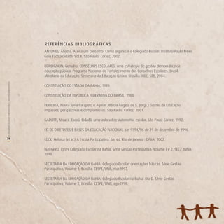 REFERÊNCI A S BIBLIO GR Á FIC A S
                                                        ANTUNES, Ângela. Aceita um conselho? Como organizar o Colegiado Escolar. Instituto Paulo Freire.
                                                        Guia Escola Cidadã. Vol.8. São Paulo: Cortez, 2002.

                                                        BORDIGNON, Genuíno. CONSELHOS ESCOLARES: uma estratégia de gestão democrática da
                                                        educação pública. Programa Nacional de Fortalecimento dos Conselhos Escolares. Brasil.
                                                        Ministério da Educação. Secretaria da Educação Básica. Brasília: MEC, SEB, 2004.
O COLEGIADO ESCOLAR FORTALECENDO A GESTÃO DEMOCRÁTICA




                                                        CONSTITUIÇÃO DO ESTADO DA BAHIA, 1989.

                                                        CONSTITUIÇÃO DA REPÚBLICA FEDERATIVA DO BRASIL. 1988.

                                                        FERREIRA, Naura Syria Carapeto e Aguiar, Márcia Ângela de S. (Orgs.) Gestão da Educação:
                                                        Impasses, perspectivas e compromissos. São Paulo: Cortez, 2001.

                                                        GADOTTI, Moacir. Escola Cidadã: uma aula sobre autonomia escolar. São Pauo: Cortez, 1992.

                                                        LEI DE DIRETRIZES E BASES DA EDUCAÇÃO NACIONAL. Lei 9394/96 de 21 de dezembro de 1996.

26                                                      LÜCK, Heloisa (et al.) A Escola Participativa. 6a. ed. Rio de Janeiro : DP&A, 2002.
(




                                                        NAVARRO. Ignes Colegiado Escolar na Bahia. Série Gestão Participativa; Volume I e 2. SEC/ Bahia.
                                                        1998.

                                                        SECRETARIA DA EDUCAÇÃO DA BAHIA. Colegiado Escolar: orientações básicas. Série Gestão
                                                        Participativa, Volume 1, Brasília: CESPE/UNB, mar.1997.

                                                        SECRETARIA DA EDUCAÇÃO DA BAHIA. Colegiado Escolar na Bahia. Dia D. Série Gestão
                                                        Participativa, Volume 2, Brasília: CESPE/UNB, ago.1998.
 