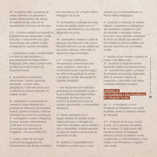 VII - manifestar sobre a prestação de       em consonância com o Projeto Político-     voltadas para o desenvolvimento do
contas referentes aos programas e           Pedagógico da Escola;                      Projeto Político-Pedagógico;
projetos desenvolvidos pela direção
da unidade escolar, antes de ser            VI - acompanhar a realização do Censo      IV - promover a realização de eventos
encaminhada à Secretaria da Educação.       Escolar da unidade, assim como os          culturais, comunitários e pedagógicos
                                            processos administrativos e as inspeções   que favoreçam o respeito ao saber
§ 3º - A função avaliativa corresponde às   instauradas na escola;                     do estudante e valorizem a cultura
competências para diagnosticar, avaliar                                                local, bem como estimular a instalação
e fiscalizar o cumprimento das ações        VII - acompanhar e analisar o plano de     de fóruns de debates que elevem o
desenvolvidas pela unidade escolar,         aplicação específico para cada recurso     nível intelectual, técnico e político dos
abrangendo às seguintes atividades:         financeiro alocado à escola, zelando por   diversos segmentos da comunidade
                                            sua correta aplicação, observados os       escolar;
I - acompanhar e avaliar, periodicamente    dispositivos legais pertinentes.
e ao final de cada ano letivo, o                                                       V - divulgar e fazer cumprir o Estatuto da




                                                                                                                                    O COLEGIADO ESCOLAR FORTALECENDO A GESTÃO DEMOCRÁTICA
desenvolvimento do Projeto Político-        § 4º - A função mobilizadora               Criança e do Adolescente;
Pedagógico, bem como o cumprimento          corresponde às competências para            VI - incentivar a criação de grêmios
do Plano de Gestão Escolar e do             apoiar, promover e estimular a             estudantis e apoiar seu funcionamento;
Regimento Escolar;                          comunidade escolar e local em busca         VII - incentivar seus pares a participar
                                            da melhoria da qualidade do ensino         de atividades de formação continuada,
II - acompanhar os indicadores              e do acesso à escola, abrangendo as        além de promover relações de
educacionais - evasão, aprovação,           seguintes atividades:                      cooperação e intercâmbio com outros
reprovação - e propor ações                                                            Conselhos/Colegiados Escolares.
pedagógicas e sócio-educativas para         I - criar mecanismo para estimular a
a melhoria do processo educativo na         participação da comunidade escolar e       CAPíTULo iv
unidade escolar;                            local na definição do Projeto Político-    da Presidência e vice-Presidência
                                            Pedagógico, do Plano de Gestão             do Colegiado escolar                         33




                                                                                                                                    (
III - acompanhar o cumprimento do           Escolar e do Regimento Escolar da
Calendário Escolar estabelecido e           unidade, promovendo a correspondente       Art. 12 - O Presidente e o Vice-
participar da elaboração de Calendário      divulgação;                                Presidente do Colegiado Escolar serão
Especial, quando necessário, conforme                                                  escolhidos dentre os membros titulares
orientações da Secretaria da Educação;      II - manter articulação com a              do Colegiado.
IV - acompanhar e avaliar a freqüência      equipe dirigente da unidade escolar,
do corpo docente e administrativo,          colaborando para a realização das          § 1º - A eleição far-se-á por votação
certificando-se da emissão da               respectivas atividades com as famílias e   secreta, com a presença obrigatória
Comunicação de Ocorrência de                com a comunidade, inclusive apoiando       de no mínimo 2/3 (dois terços) dos
Freqüência - COF para a DIREC/SEC;          as ações de resgate e conservação do       membros titulares do Colegiado,
                                            patrimônio escolar;                        inclusive a direção da unidade escolar,
V - avaliar o Plano de Formação                                                        considerando-se eleito Presidente o mais
Continuada da equipe docente,               III - mobilizar a comunidade local a       votado e Vice-Presidente, o segundo
administrativa e dos demais servidores,     estabelecer parcerias com a escola         mais votado.
 