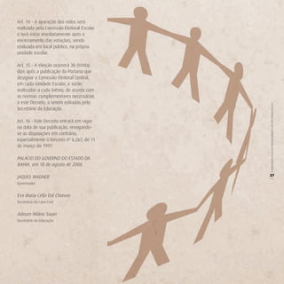 Art. 14 - A apuração dos votos será
realizada pela Comissão Eleitoral Escolar
e terá início imediatamente após o
encerramento das votações, sendo
realizada em local público, na própria
unidade escolar.

Art. 15 - A eleição ocorrerá 30 (trinta)
dias após a publicação da Portaria que
designar a Comissão Eleitoral Central,
em cada Unidade Escolar, e serão
realizadas a cada biênio, de acordo com
as normas complementares necessárias
a este Decreto, a serem editadas pelo




                                            O COLEGIADO ESCOLAR FORTALECENDO A GESTÃO DEMOCRÁTICA
Secretário da Educação.

Art. 16 - Este Decreto entrará em vigor
na data de sua publicação, revogando-
se as disposições em contrário,
especialmente o Decreto nº 6.267, de 11
de março de 1997.

PALÁCIO DO GOVERNO DO ESTADO DA
BAHIA, em 18 de agosto de 2008.

JAQUES WAGNER                               37




                                            (
Governador


Eva Maria Cella Dal Chiavon
Secretária da Casa Civil


Adeum Hilário Sauer
Secretário da Educação
 