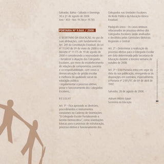 Salvador, Bahia • Sábado e Domingo          Colegiados nas Unidades Escolares
30 e 31 de agosto de 2008                   da Rede Pública da Educação Básica
Ano • XCII • Nos 19.784 e 19.785            Estadual.

                                            Parágrafo único - Os casos omissos
PorTAriA nº 9.868 / 2008                    relacionados ao processo eletivo dos
                                            Colegiados Escolares serão analisados
O SECRETÁRIO DA EDUCAÇÃO, no uso de         e decididos pelas Comissões Eleitorais
suas atribuições, com fundamento no         Regionais e Central.
Art. 249 da Constituição Estadual, da Lei
nº 11.043 de 09 de maio de 2008 e no        Art. 2º - Determinar a realização do
Decreto nº 11.175 de 19 de agosto de        processo eletivo para o Colegiado Escolar
2008 e considerando a necessidade de:       em data determinada pela Secretaria de
• fortalecer a atuação dos Colegiados       Educação durante a terceira semana de




                                                                                        O COLEGIADO ESCOLAR FORTALECENDO A GESTÃO DEMOCRÁTICA
Escolares, por meio do estabelecimento      outubro de 2008.
de relações de compromisso, parceria
e co-responsabilidade, com vistas à         Art. 3º – Esta Portaria entra em vigor da
democratização da gestão escolar            data da sua publicação, revogando-se as
e melhoria da qualidade social da           disposições em contrário, especialmente
educação pública;                           a Portaria nº 2181/97, de 09 de abril de
• regulamentar o processo eletivo,          1997.
posse e funcionamento dos Colegiados
Escolares,                                  Salvador, 28 de agosto de 2008.

R E S O LV E                                Adeum Hilário Sauer
                                            Secretário da Educação                      39




                                                                                        (
Art. 1º - Fica aprovado as diretrizes,
procedimentos e instrumentos
constantes no Caderno de Orientações
“O Colegiado Escolar Fortalecendo a
Gestão Democrática”, como orientações
básicas para o processo de estruturação,
processo eletivo e funcionamento dos
 