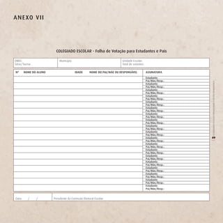 A n e Xo v ii




                          CoLegiAdo eSCoLAr - Folha de votação para estudantes e Pais

DIREC:                      Município:                                   Unidade Escolar:
Série/Turma:                                                             Total de votantes:

nº      noMe do ALUno                    idAde       noMe do PAi/Mãe oU reSPonSáveL           ASSinATUrA
                                                                                              estudante:
                                                                                              Pai/Mãe/resp.:




                                                                                                               O COLEGIADO ESCOLAR FORTALECENDO A GESTÃO DEMOCRÁTICA
                                                                                              estudante:
                                                                                              Pai/Mãe/resp.:
                                                                                              estudante:
                                                                                              Pai/Mãe/resp.:
                                                                                              estudante:
                                                                                              Pai/Mãe/resp.:
                                                                                              estudante:
                                                                                              Pai/Mãe/resp.:
                                                                                              estudante:
                                                                                              Pai/Mãe/resp.:
                                                                                              estudante:
                                                                                              Pai/Mãe/resp.:
                                                                                              estudante:
                                                                                              Pai/Mãe/resp.:
                                                                                              estudante:
                                                                                              Pai/Mãe/resp.:
                                                                                              estudante:
                                                                                              Pai/Mãe/resp.:
                                                                                              estudante:       49
                                                                                              Pai/Mãe/resp.:




                                                                                                               (
                                                                                              estudante:
                                                                                              Pai/Mãe/resp.:
                                                                                              estudante:
                                                                                              Pai/Mãe/resp.:
                                                                                              estudante:
                                                                                              Pai/Mãe/resp.:
                                                                                              estudante:
                                                                                              Pai/Mãe/resp.:
                                                                                              estudante:
                                                                                              Pai/Mãe/resp.:
                                                                                              estudante:
                                                                                              Pai/Mãe/resp.:
                                                                                              estudante:
                                                                                              Pai/Mãe/resp.:
                                                                                              estudante:
                                                                                              Pai/Mãe/resp.:


Data:     /    /        Presidente da Comissão Eleitoral Escolar:
 