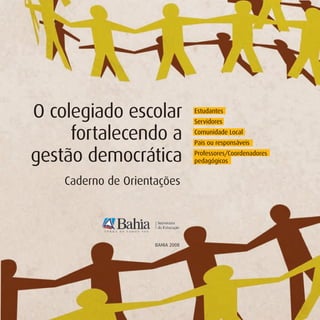 O colegiado escolar               Estudantes
                                  Servidores

     fortalecendo a               Comunidade Local
                                  Pais ou responsáveis

gestão democrática                Professores/Coordenadores
                                  pedagógicos


    Caderno de Orientações




                     BAHIA 2008
 