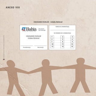 A n e Xo v iii




                                                                                         CoLegiAdo eSCoLAr - Cédula eleitoral

                                                                                                                      NOME DO CANDIDATO(A)



                                                                                                                    OU NÚMERO DO CANDIDATO(A)
O COLEGIADO ESCOLAR FORTALECENDO A GESTÃO DEMOCRÁTICA




                                                                              COLEGIADO ESCOLAR                1                2                3
                                                                                Cédula Eleitoral
                                                                                                               4                5                6
                                                                                                               7                8                9
                                                                                                               10              11               12
                                                                                                               13              14               15
                                                                         Presidente(a)       Mesário(a)




50
(
 