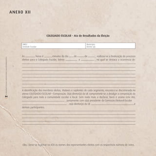 A n e Xo X ii




                                                                                     CoLegiAdo eSCoLAr - Ata de resultados da eleição

                                                                DIREC:                                                    Município:
                                                                Unidade Escolar:                                          Diretor (a):



                                                               Às           horas e        minutos do dia      de        de           , realizou-se a finalização do processo
O COLEGIADO ESCOLAR FORTALECENDO A GESTÃO DEMOCRÁTICA




                                                               eletivo para o Colegiado Escolar, biênio             a                , no qual se destaca a ocorrência de:




                                                               A identificação dos membros eleitos, titulares e suplentes de cada segmento, encontra-se discriminada no
                                                               anexo COLEGIADO ESCOLAR – Composição. O(a) diretor(a) da UE compromete-se a divulgar a composição do
54                                                             Colegiado para toda a comunidade escolar e local. Sem nada mais a declarar, lavro e assino esta Ata,
(




                                                                                                        , juntamente com o(a) presidente da Comissão Eleitoral Escolar
                                                                                                           , o(a) diretor(a) da UE                                     e
                                                               demais participantes:




                                                                Obs.: Deve-se registrar na ATA os nomes dos representantes eleitos com os respectivos número de votos.
 
