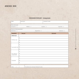 A n e Xo X iii




                                                  CoLegiAdo eSCoLAr - Composição

        DIREC:                  Município:                                           Unidade Escolar:


        Porte da Escola:
        Pequeno ( )                          Médio ( )                         Grande ( )                          Especial ( )

        Turnos de funcionamento:




                                                                                                                                   O COLEGIADO ESCOLAR FORTALECENDO A GESTÃO DEMOCRÁTICA
        Matutino ( )                                            Vespertino ( )                                       Noturno ( )

        SegMenTo                  TiTULAr                                                               SUPLenTe

        diretor (a)

                           1.
        Professor (a)      2.

                           3.

                           1.

        Funcionário (a) 2.
                           3.                                                                                                      55




                                                                                                                                   (
                           1.

        Pai /mãe ou        2.
        responsável
                           3.

                           1.

        Estudante          2.

                           3.


        Data:     /        /             Presidente da Comissão Eleitoral Escolar:
 