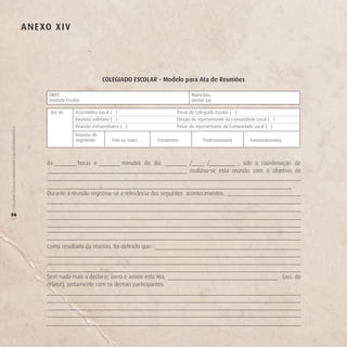 A n e Xo X i v




                                                                                          CoLegiAdo eSCoLAr - Modelo para Ata de reuniões

                                                                DIREC:                                                          Município:
                                                                Unidade Escolar:                                                Diretor (a):

                                                                Ata de:      Assembléia Geral ( )                        Posse do Colegiado Escolar ( )
                                                                             Reunião ordinária ( )                       Eleição do representante da Comunidade Local ( )
                                                                             Reunião extraordinária ( )                  Posse do representante da Comunidade Local ( )
O COLEGIADO ESCOLAR FORTALECENDO A GESTÃO DEMOCRÁTICA




                                                                             Reunião do
                                                                             segmento:         Pais ou mães     Estudantes            Professores(as)        Funcionários(as)



                                                               Às             horas e               minutos do dia             /      /           , sob a coordenação de
                                                                                                                               realizou-se esta reunião com o objetivo de

                                                                                                                                                                                    .
                                                               Durante a reunião registrou-se a relevância dos seguintes acontecimentos:


56
(




                                                               Como resultado da reunião, foi definido que:




                                                               Sem nada mais a declarar, lavro e assino esta Ata,                                                               (ass. do
                                                               relator), juntamente com os demais participantes:
 