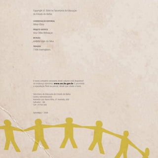 Copyright © 2008 by Secretaria da Educação
do Estado da Bahia

COORDENAÇÃO EDITORIAL
Sílvia Costa

PROJETO GRÁFICO
Ana Clélia Rebouças

REVISÃO
Andréa Liger da Silva

TIRAGEM
7.000 exemplares




O texto completo constante deste volume está disponível
no endereço eletrônico www.sec.ba.gov.br. É permitida
a reprodução total ou parcial, desde que citada a fonte.


Secretaria da Educação do Estado da Bahia
Centro Administrativo
Avenida Luís Viana Filho, 6ª Avenida, 600
Salvador - BA
CEP: 41750-300


Setembro – 2008
 