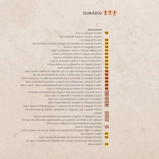 SUM Á RIO


                                                                        Apresentação
                                                           O que é Colegiado Escolar?    13
                                          Que legislação ampara a criação e atuação
                                                                 do Colegiado Escolar?   13
           Que princípios orientam a atuação dos membros do Colegiado Escolar?           13
                                              Quais as funções do Colegiado Escolar?     14
                                 Quais as atribuições relativas à função deliberativa?   14
                                   Quais as atribuições relativas à função consultiva?   15
                                   Quais as atribuições relativas à função avaliativa?   15
                                Quais as atribuições relativas à função mobilizadora?    16
                             Existem limites para a autonomia do Colegiado Escolar?      16
                                       Quem pode fazer parte do Colegiado Escolar?       16
   Qual o perfil e critérios do candidato para ser representante de seu segmento?        17
           Por que o(a) diretor(a) da escola é membro nato do Colegiado Escolar?         18
Como se processa a escolha do presidente e vice-presidente do Colegiado Escolar?         18
    Quais as atividades prioritárias a serem desenvolvidas pelo Colegiado Escolar?       18
Após a posse, quais os procedimentos para o funcionamento do Colegiado Escolar?          18
                            Quais as atribuições do presidente do Colegiado Escolar?     18
       O membro do colegiado que ocupa o cargo de presidente vota duas vezes?            19
                          Como deve ser elaborado o Estatuto do Colegiado Escolar?       19
                              Quem faz a convocação para a realização de reuniões?       19
                             Qual a regularidade das reuniões do Colegiado Escolar?      19
  Qual o quorum estabelecido para a realização de reuniões do Colegiado Escolar?         19
    Para aprovação de matérias submetidas ao Colegiado, qual o quorum mínimo
                                                                              exigido?   20
            Quantos representantes por segmento compõem o Colegiado Escolar?             20
 Por que são eleitos dois representantes por segmento: um titular e um suplente?         20
                            Como ocorre a eleição do representante da comunidade
                                                           local no Colegiado Escolar?   20
Como proceder em caso de vacância ou afastamento de algum titular ou suplente
                                                                 do Colegiado Escolar?   21
                  Qual a duração do mandato dos membros do Colegiado Escolar?            21
     Por que os membros do Colegiado não recebem remuneração pela atividade
                                                                        desenvolvida?    21
 