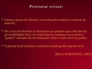 Procurar evitar:

 Espaços apenas de informes, reivindicações sindicais e queixas de
  material;

 Há o risco de focalizar as discussões em questões que estão fora da
  governabilidade local, ou condicionar as mudanças necessárias a
  “ganhos” advindos de reivindicações feitas a outro nível da gestão;

 O gerente local continua o responsável pela gestão naquele nível.

                                           (BELO HORIZONTE, 2003)
 