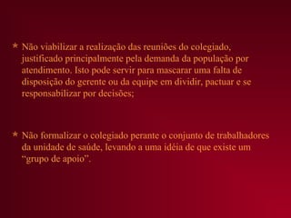  Não viabilizar a realização das reuniões do colegiado,
  justificado principalmente pela demanda da população por
  atendimento. Isto pode servir para mascarar uma falta de
  disposição do gerente ou da equipe em dividir, pactuar e se
  responsabilizar por decisões;



 Não formalizar o colegiado perante o conjunto de trabalhadores
  da unidade de saúde, levando a uma idéia de que existe um
  “grupo de apoio”.
 