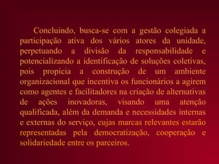 Concluindo, busca-se com a gestão colegiada a
participação ativa dos vários atores da unidade,
perpetuando a divisão da responsabilidade e
potencializando a identificação de soluções coletivas,
pois propicia a construção de um ambiente
organizacional que incentiva os funcionários a agirem
como agentes e facilitadores na criação de alternativas
de ações inovadoras, visando uma atenção
qualificada, além da demanda e necessidades internas
e externas do serviço, cujas marcas relevantes estarão
representadas pela democratização, cooperação e
solidariedade entre os parceiros.
 