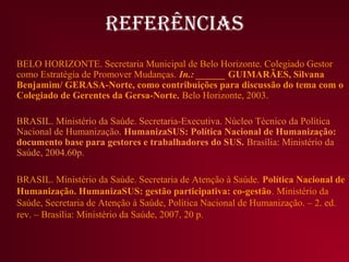 REFERÊNCIAS
BELO HORIZONTE. Secretaria Municipal de Belo Horizonte. Colegiado Gestor
como Estratégia de Promover Mudanças. In.: ______ GUIMARÃES, Silvana
Benjamim/ GERASA-Norte, como contribuições para discussão do tema com o
Colegiado de Gerentes da Gersa-Norte. Belo Horizonte, 2003.

BRASIL. Ministério da Saúde. Secretaria-Executiva. Núcleo Técnico da Política
Nacional de Humanização. HumanizaSUS: Política Nacional de Humanização:
documento base para gestores e trabalhadores do SUS. Brasília: Ministério da
Saúde, 2004.60p.

BRASIL. Ministério da Saúde. Secretaria de Atenção à Saúde. Política Nacional de
Humanização. HumanizaSUS: gestão participativa: co-gestão. Ministério da
Saúde, Secretaria de Atenção à Saúde, Política Nacional de Humanização. – 2. ed.
rev. – Brasília: Ministério da Saúde, 2007, 20 p.
 