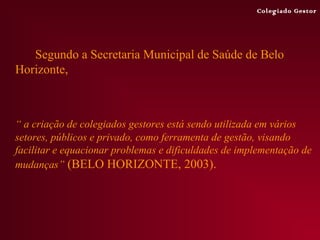 Colegiado Gestor




   Segundo a Secretaria Municipal de Saúde de Belo
Horizonte,



“ a criação de colegiados gestores está sendo utilizada em vários
setores, públicos e privado, como ferramenta de gestão, visando
facilitar e equacionar problemas e dificuldades de implementação de
mudanças” (BELO HORIZONTE, 2003).
 