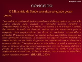 Colegiado Gestor


                              CONCEITO
    O Ministério da Saúde conceitua colegiado gestor
 como:
“ um modelo de gestão participativa centrado no trabalho em equipe e na construção
coletiva (planeja quem executa), os colegiados gestores garantem o
compartilhamento do poder, a co-análise, a co-decisão e a co-avaliação. A direção
das unidades de saúde tem diretrizes, pedidos que são apresentados para os
colegiados como propostas/ofertas que devem ser analisadas, reconstruídas e
pactuadas. Os usuários/familiares e as equipes também têm pedidos e propostas que
serão apreciadas e acordadas. Os colegiados são espaços coletivos deliberativos,
tomam decisões no seu âmbito de governo em conformidade com as diretrizes e
contratos definidos. O colegiado gestor de uma unidade de saúde é composto por
todos os membros da equipe ou por representantes. Tem por finalidade elaborar o
projeto de ação da instituição, atuar no processo de trabalho da unidade,
responsabilizar os envolvidos, acolher os usuários, criar e avaliar os indicadores,
sugerir e elaborar propostos.” (BRASIL, 2004)
 