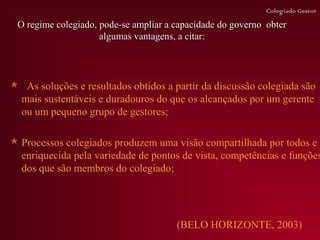 Colegiado Gestor

 O regime colegiado, pode-se ampliar a capacidade do governo obter
                     algumas vantagens, a citar:




 As soluções e resultados obtidos a partir da discussão colegiada são
 mais sustentáveis e duradouros do que os alcançados por um gerente
 ou um pequeno grupo de gestores;

 Processos colegiados produzem uma visão compartilhada por todos e
  enriquecida pela variedade de pontos de vista, competências e funções
  dos que são membros do colegiado;




                                       (BELO HORIZONTE, 2003)
 