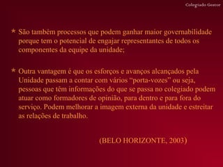 Colegiado Gestor




 São também processos que podem ganhar maior governabilidade
  porque tem o potencial de engajar representantes de todos os
  componentes da equipe da unidade;

 Outra vantagem é que os esforços e avanços alcançados pela
  Unidade passam a contar com vários “porta-vozes” ou seja,
  pessoas que têm informações do que se passa no colegiado podem
  atuar como formadores de opinião, para dentro e para fora do
  serviço. Podem melhorar a imagem externa da unidade e estreitar
  as relações de trabalho.


                            (BELO HORIZONTE, 2003)
 