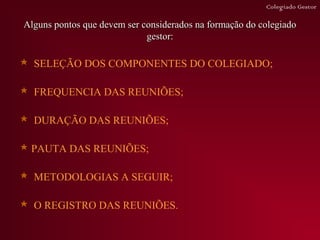 Colegiado Gestor

Alguns pontos que devem ser considerados na formação do colegiado
                             gestor:

 SELEÇÃO DOS COMPONENTES DO COLEGIADO;

 FREQUENCIA DAS REUNIÕES;

 DURAÇÃO DAS REUNIÕES;

 PAUTA DAS REUNIÕES;

 METODOLOGIAS A SEGUIR;

 O REGISTRO DAS REUNIÕES.
 