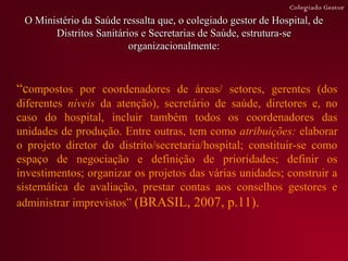Colegiado Gestor
 O Ministério da Saúde ressalta que, o colegiado gestor de Hospital, de
       Distritos Sanitários e Secretarias de Saúde, estrutura-se
                         organizacionalmente:



“compostos por coordenadores de áreas/ setores, gerentes (dos
diferentes níveis da atenção), secretário de saúde, diretores e, no
caso do hospital, incluir também todos os coordenadores das
unidades de produção. Entre outras, tem como atribuições: elaborar
o projeto diretor do distrito/secretaria/hospital; constituir-se como
espaço de negociação e definição de prioridades; definir os
investimentos; organizar os projetos das várias unidades; construir a
sistemática de avaliação, prestar contas aos conselhos gestores e
administrar imprevistos” (BRASIL, 2007, p.11).
 