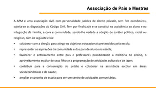 Associação de Pais e Mestres
A APM é uma associação civil, com personalidade jurídica de direito privado, sem fins econômicos,
sujeita-se as disposições do Código Civil. Tem por finalidade e se constitui na assistência ao aluno e na
integração da família, escola e comunidade, sendo-lhe vedada a adoção de caráter político, racial ou
religioso, com os seguintes fins:
• colaborar com a direção para atingir os objetivos educacionais pretendidos pela escola;
• representar as aspirações da comunidade e dos pais de alunos na escola;
• favorecer o entrosamento entre pais e professores possibilitando a melhoria do ensino, o
aproveitamento escolar de seus filhos e a programação de atividades culturais e de lazer;
• contribuir para a conservação do prédio e colaborar na assistência escolar em áreas
socioeconômicas e de saúde;
• ampliar o conceito de escola para ser um centro de atividades comunitárias.
 