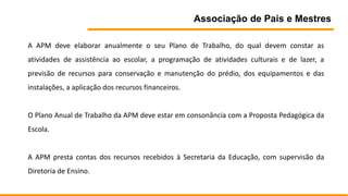 Associação de Pais e Mestres
A APM deve elaborar anualmente o seu Plano de Trabalho, do qual devem constar as
atividades de assistência ao escolar, a programação de atividades culturais e de lazer, a
previsão de recursos para conservação e manutenção do prédio, dos equipamentos e das
instalações, a aplicação dos recursos financeiros.
O Plano Anual de Trabalho da APM deve estar em consonância com a Proposta Pedagógica da
Escola.
A APM presta contas dos recursos recebidos à Secretaria da Educação, com supervisão da
Diretoria de Ensino.
 