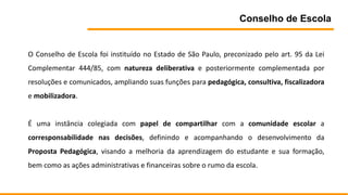 Conselho de Escola
O Conselho de Escola foi instituído no Estado de São Paulo, preconizado pelo art. 95 da Lei
Complementar 444/85, com natureza deliberativa e posteriormente complementada por
resoluções e comunicados, ampliando suas funções para pedagógica, consultiva, fiscalizadora
e mobilizadora.
É uma instância colegiada com papel de compartilhar com a comunidade escolar a
corresponsabilidade nas decisões, definindo e acompanhando o desenvolvimento da
Proposta Pedagógica, visando a melhoria da aprendizagem do estudante e sua formação,
bem como as ações administrativas e financeiras sobre o rumo da escola.
 