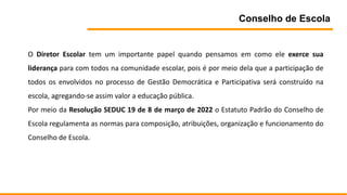Conselho de Escola
O Diretor Escolar tem um importante papel quando pensamos em como ele exerce sua
liderança para com todos na comunidade escolar, pois é por meio dela que a participação de
todos os envolvidos no processo de Gestão Democrática e Participativa será construído na
escola, agregando-se assim valor a educação pública.
Por meio da Resolução SEDUC 19 de 8 de março de 2022 o Estatuto Padrão do Conselho de
Escola regulamenta as normas para composição, atribuições, organização e funcionamento do
Conselho de Escola.
 