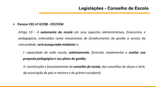 Legislações - Conselho de Escola
 Parecer CEE nº 67/98 - CEF/CEM
Artigo 10 - A autonomia da escola em seus aspectos administrativos, financeiros e
pedagógicos, entendidos como mecanismos de fortalecimento da gestão a serviço da
comunidade, será assegurada mediante a:
I- capacidade de cada escola, coletivamente, formular, implementar e avaliar sua
proposta pedagógica e seu plano de gestão;
II- constituição e funcionamento do conselho de escola, dos conselhos de classe e série,
da associação de pais e mestres e do grêmio estudantil;
 