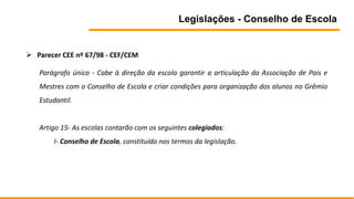 Legislações - Conselho de Escola
 Parecer CEE nº 67/98 - CEF/CEM
Parágrafo único - Cabe à direção da escola garantir a articulação da Associação de Pais e
Mestres com o Conselho de Escola e criar condições para organização dos alunos no Grêmio
Estudantil.
Artigo 15- As escolas contarão com os seguintes colegiados:
I- Conselho de Escola, constituído nos termos da legislação.
 