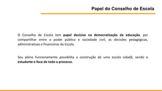 Papel do Conselho de Escola
O Conselho de Escola tem papel decisivo na democratização da educação, por
compartilhar entre o poder público e sociedade civil, as decisões pedagógicas,
administrativas e financeiras da Escola.
Seu pleno funcionamento possibilita a construção de uma escola cidadã, sendo o
estudante o foco de todo o processo.
 